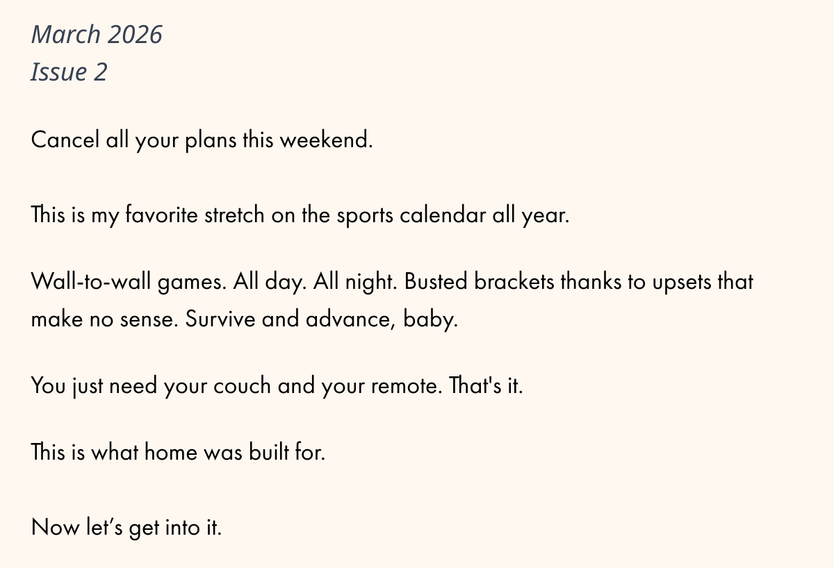  March 2026Issue 2Cancel all your plans this weekend.This is my favorite stretch on the sports calendar all year.Wall-to-wall games. All day. All night. Busted brackets thanks to upsets that make no sense. Survive and advance, baby.You just need your couch and your remote. Thats it.This is what home was built for.Now let's get into it.