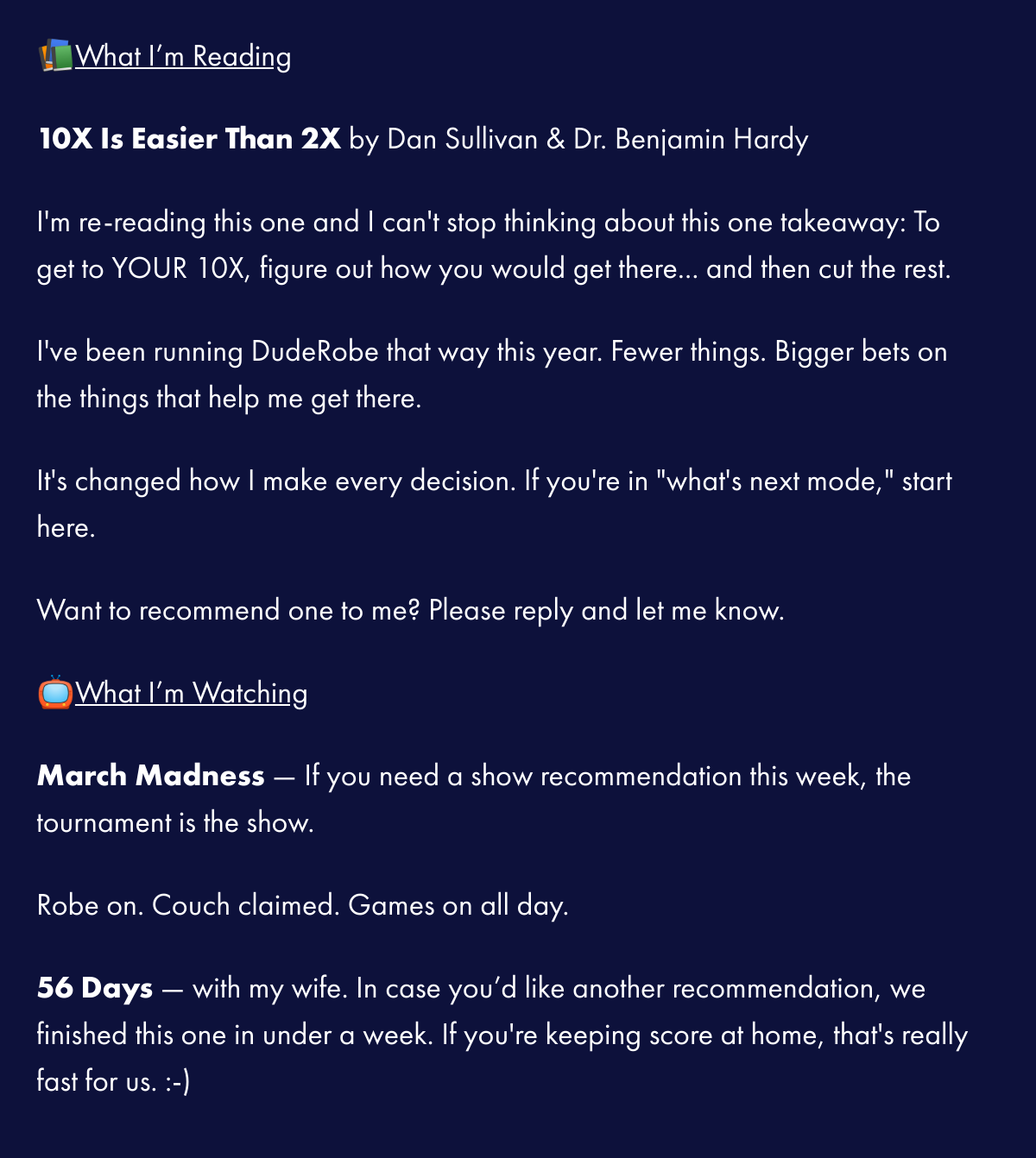  📚What I'm Reading10X Is Easier Than 2X by Dan Sullivan amp; Dr. Benjamin HardyIm re-reading this one and I cant stop thinking about this one takeaway: To get to YOUR 10X, figure out how you wouldnbsp;get there... and then cut the rest.nbsp;Ive been running DudeRobe that way this year. Fewer things. Bigger bets on the things that help me get there.nbsp;Its changed how I make every decision. If youre in whats next mode, start here.nbsp;Want to recommend one to me? Please reply and let me know.nbsp;📺What I'm WatchingMarch Madness — If you need a show recommendation this week, the tournament is the show.Robe on. Couch claimed. Games on all day.56 Days — with my wife. In case you'd like another recommendation, we finished this one in under a week. If youre keeping score at home, thats really fast for us. :-)