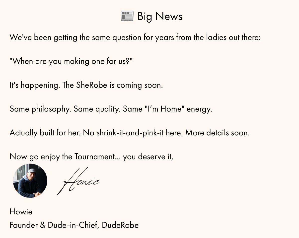  📰 Big News Weve been getting the same question for years from the ladies out there:nbsp;When are you making one for us?nbsp;Its happening. The SheRobe is coming soon.nbsp;Same philosophy. Same quality. Same I'm Home energy.nbsp;Actually built for her. No shrink-it-and-pink-it here. More details soon.Now go enjoy the Tournament... you deserve it,nbsp;HowieFounder amp; Dude-in-Chief, DudeRobe