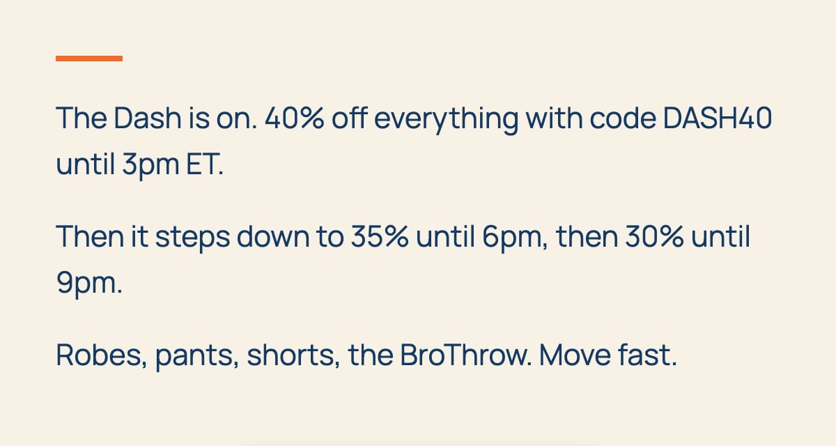 The Dash is on. 40% off everything with code DASH40 until 3pm ET. Then it steps down to 35% until 6pm, then 30% until 9pm. Robes, pants, shorts, the BroThrow. Move fast.