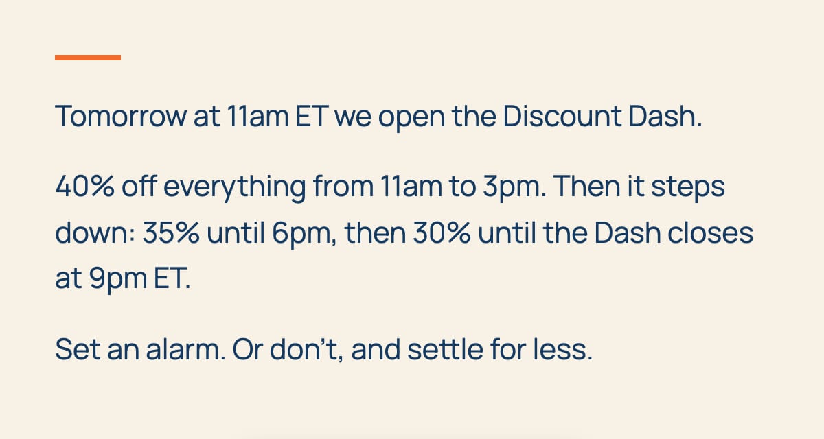 Tomorrow at 11am ET we open the Discount Dash. 40% off everything from 11am to 3pm. Then it steps down: 35% until 6pm, then 30% until the Dash closes at 9pm ET. Set an alarm. Or don't, and settle for less.